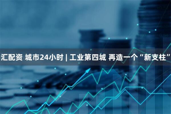 汇配资 城市24小时 | 工业第四城 再造一个“新支柱”