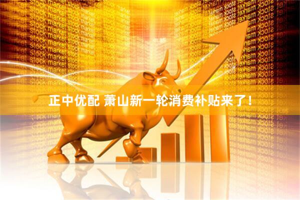 正中优配 萧山新一轮消费补贴来了！