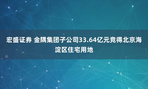 宏盛证券 金隅集团子公司33.64亿元竞得北京海淀区住宅用地