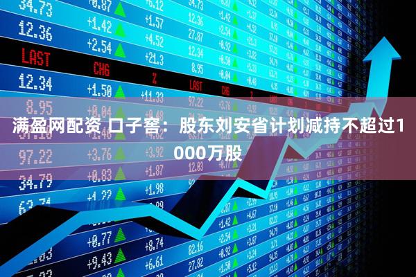 满盈网配资 口子窖：股东刘安省计划减持不超过1000万股