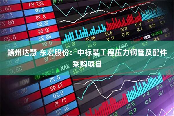 赣州达慧 东宏股份：中标某工程压力钢管及配件采购项目