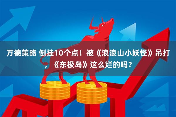 万德策略 倒挂10个点！被《浪浪山小妖怪》吊打，《东极岛》这么烂的吗？