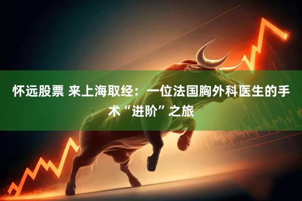 怀远股票 来上海取经：一位法国胸外科医生的手术“进阶”之旅