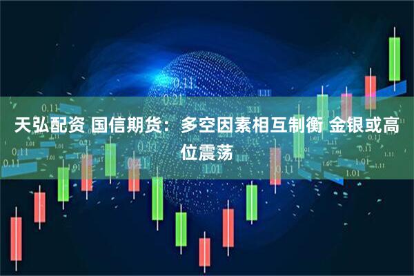 天弘配资 国信期货：多空因素相互制衡 金银或高位震荡