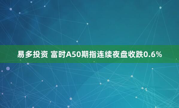 易多投资 富时A50期指连续夜盘收跌0.6%