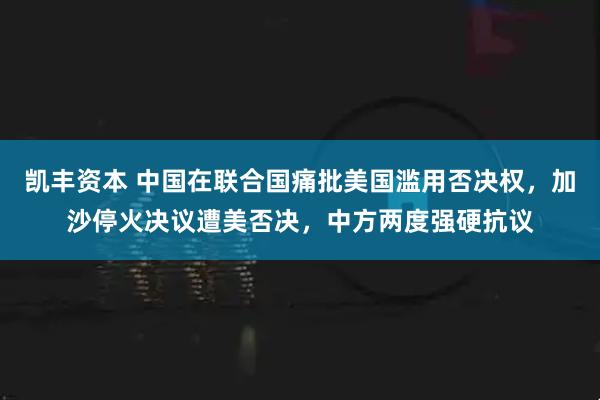 凯丰资本 中国在联合国痛批美国滥用否决权，加沙停火决议遭美否决，中方两度强硬抗议
