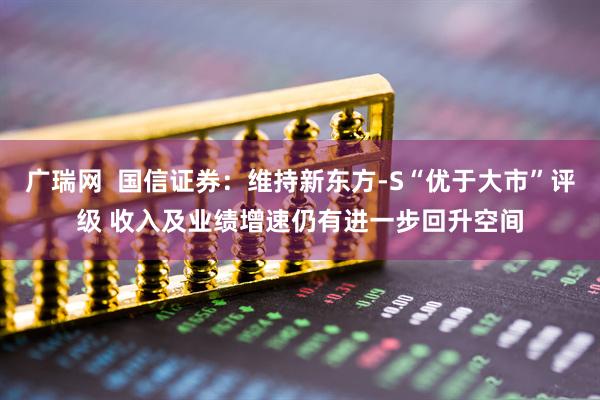 广瑞网  国信证券：维持新东方-S“优于大市”评级 收入及业绩增速仍有进一步回升空间