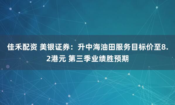 佳禾配资 美银证券：升中海油田服务目标价至8.2港元 第三季业绩胜预期