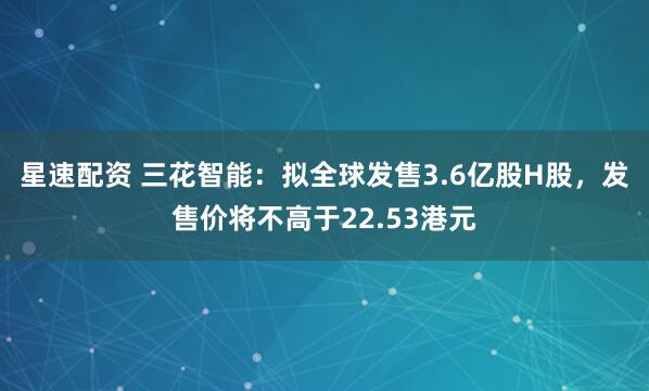 星速配资 三花智能：拟全球发售3.6亿股H股，发售价将不高于22.53港元