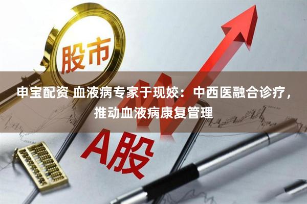 申宝配资 血液病专家于现姣：中西医融合诊疗，推动血液病康复管理