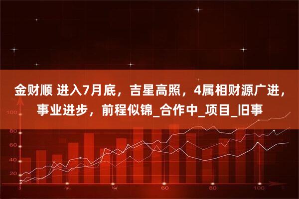 金财顺 进入7月底，吉星高照，4属相财源广进，事业进步，前程似锦_合作中_项目_旧事