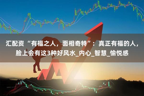 汇配资 “有福之人，面相奇特”：真正有福的人，脸上会有这3种好风水_内心_智慧_愉悦感